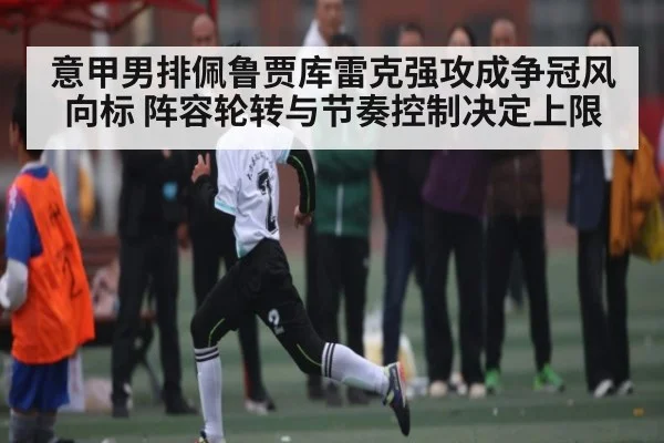 意甲男排佩鲁贾库雷克强攻成争冠风向标 阵容轮转与节奏控制决定上限