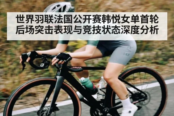 世界羽联法国公开赛韩悦女单首轮后场突击表现与竞技状态深度分析