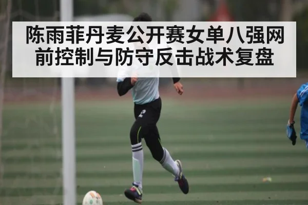 陈雨菲丹麦公开赛女单八强网前控制与防守反击战术复盘