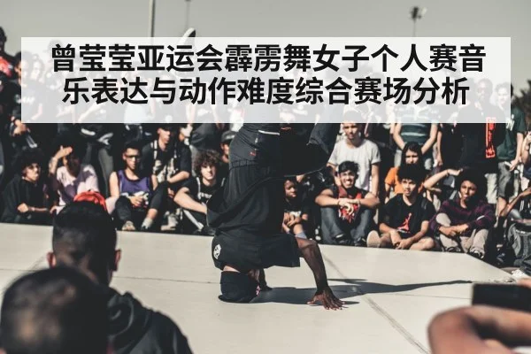 曾莹莹亚运会霹雳舞女子个人赛音乐表达与动作难度综合赛场分析