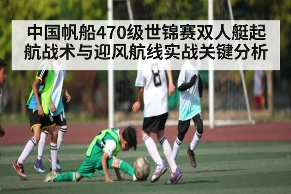 中国帆船470级世锦赛双人艇起航战术与迎风航线实战关键分析